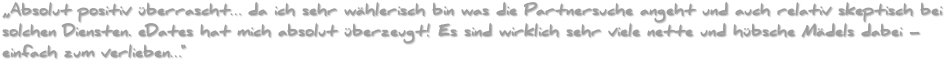 Absolut positiv überrascht… da ich sehr wählerisch bin was die Partnersuche angeht und auch relativ skeptisch bei solchen Diensten. eDates hat mich absolut überzeugt! Es sind wirklich sehr viele nette und hübsche Mädels dabei – einfach zum verlieben…
